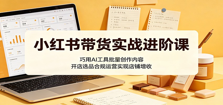小红书带货实战进阶课：巧用AI工具批量创作内容，开店选品合规运营实现店铺增收-止水留痕