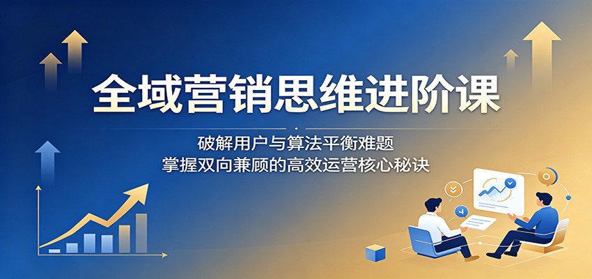 全域营销思维进阶课：破解用户与算法平衡难题，掌握双向兼顾的高效运营核心秘诀-止水留痕