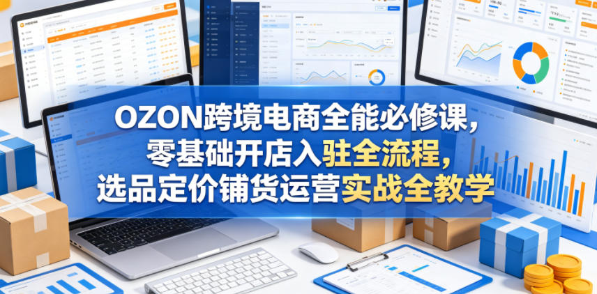 OZON跨境电商全能必修课，零基础开店入驻全流程，选品定价铺货运营实战全教学(更新0605)-止水留痕