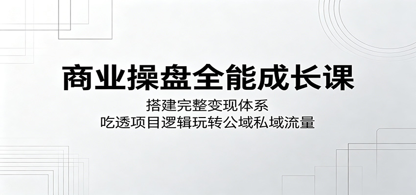 商业操盘全能成长课：搭建完整变现体系，吃透项目逻辑玩转公域私域流量-止水留痕