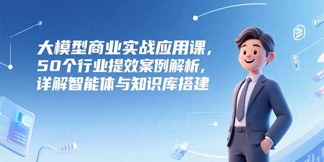 大模型商业实战应用课，50个行业提效案例解析，详解智能体与知识库搭建-止水留痕